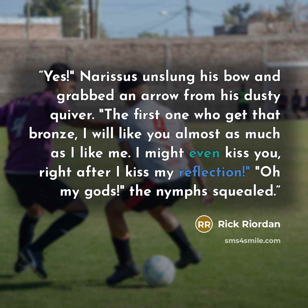 “Yes!" Narissus unslung his bow and grabbed an arrow from his dusty quiver. "The first one who get that bronze, I will like you almost as much as I like me. I might even kiss you, right after I kiss my reflection!" "Oh my gods!" the nymphs squealed.” quote by Rick Riordan