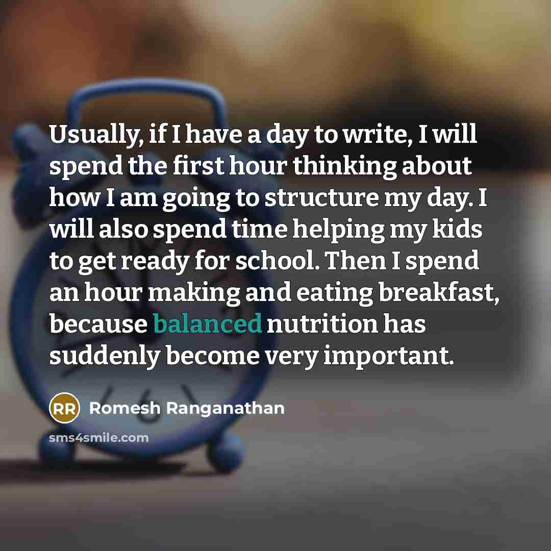 “Usually, if I have a day to write, I will spend the first hour thinking about how I am going to structure my day. I will also spend time helping my kids to get ready for school. Then I spend an hour making and eating breakfast, because balanced nutrition has suddenly become very important.” quote by Romesh Ranganathan