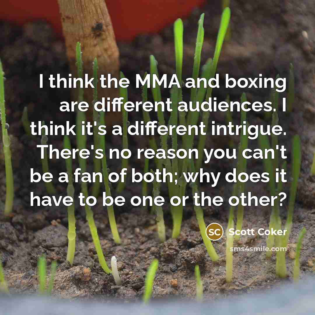 “I think the MMA and boxing are different audiences. I think it's a different intrigue. There's no reason you can't be a fan of both; why does it have to be one or the other?” quote by Scott Coker