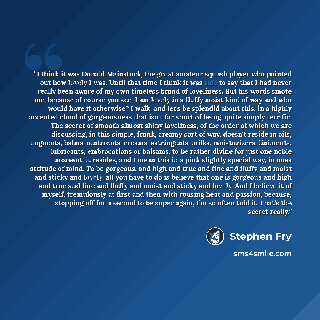 “I think it was Donald Mainstock, the great amateur squash player who pointed out how lovely I was. Until that time I think it was safe to say that I had never really been aware of my own timeless brand of loveliness. But his words smote me, because of course you see, I am lovely in a fluffy moist…” quote by Stephen Fry