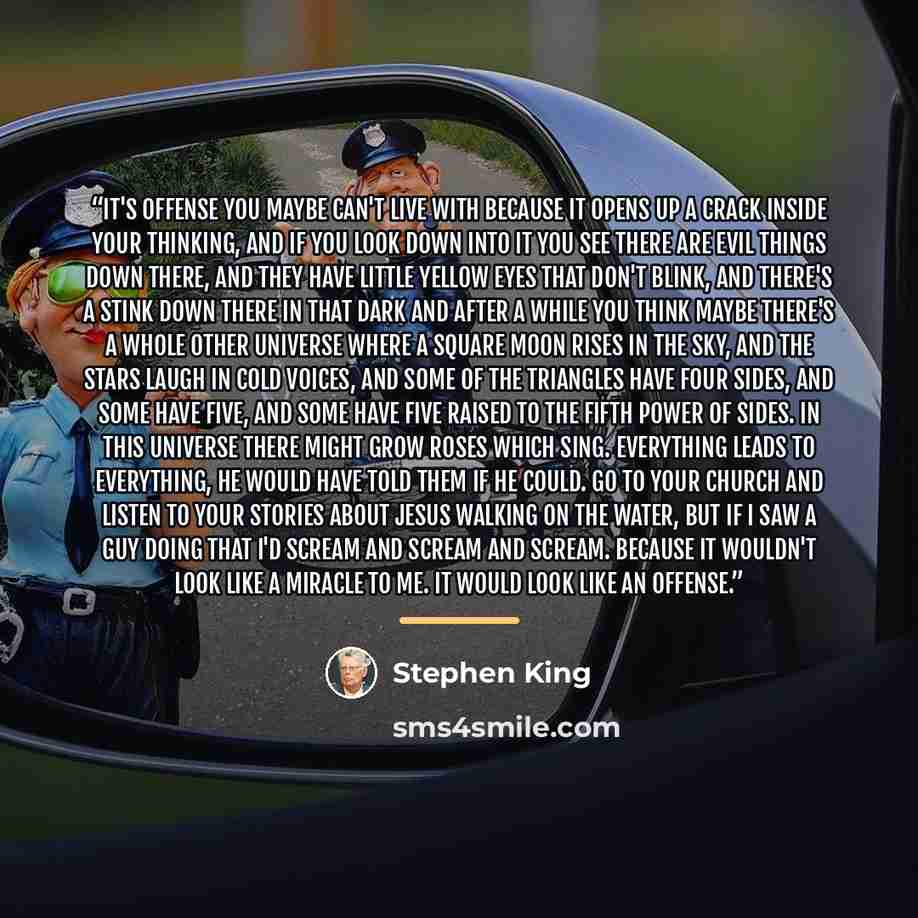 “It's offense you maybe can't live with because it opens up a crack inside your thinking, and if you look down into it you see there are evil things down there, and they have little yellow eyes that don't blink, and there's a stink down there in that dark and after a while you think maybe there's a…” quote by Stephen King