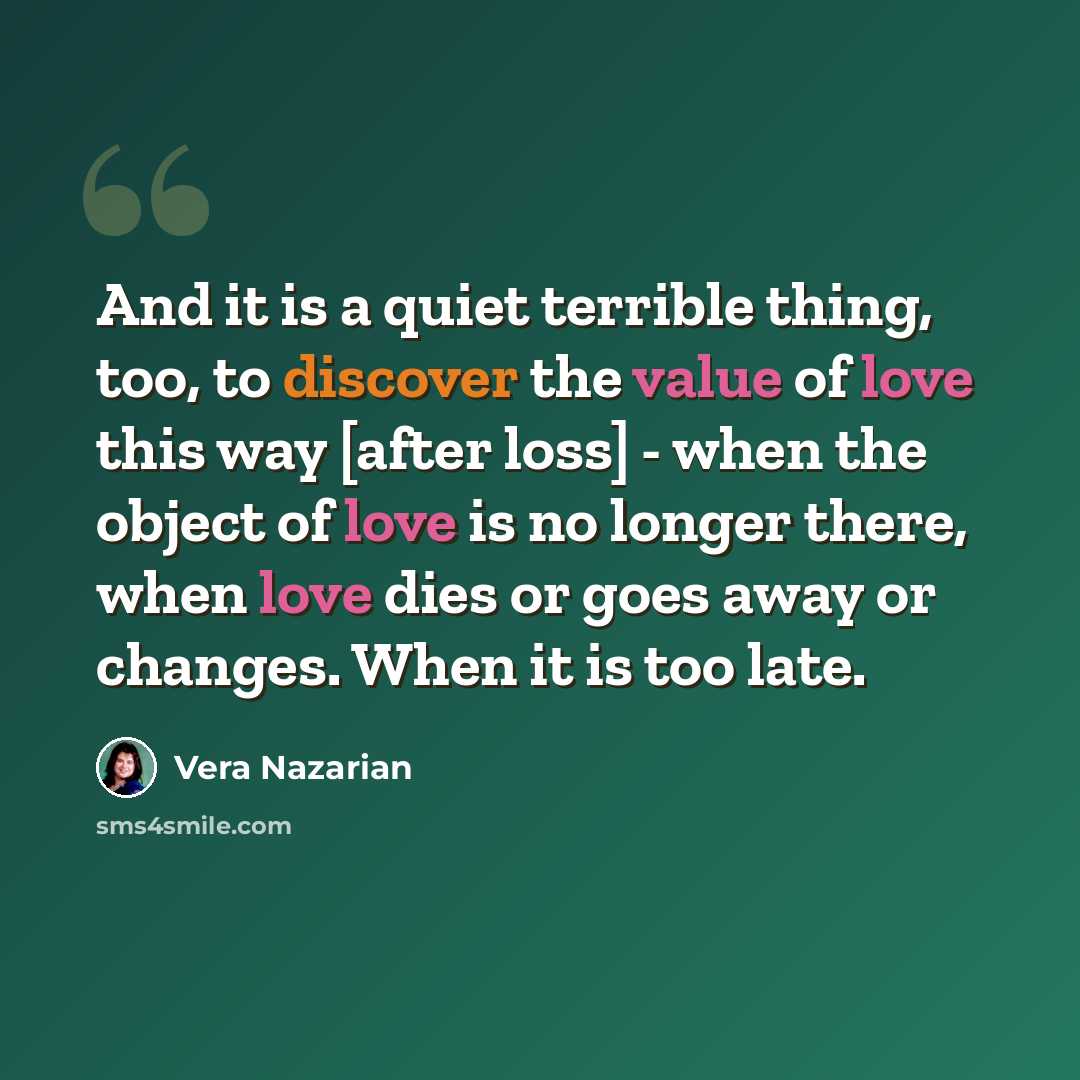 “And it is a quiet terrible thing, too, to discover the value of love this way [after loss] - when the object of love is no longer there, when love dies or goes away or changes. When it is too late.” quote by Vera Nazarian