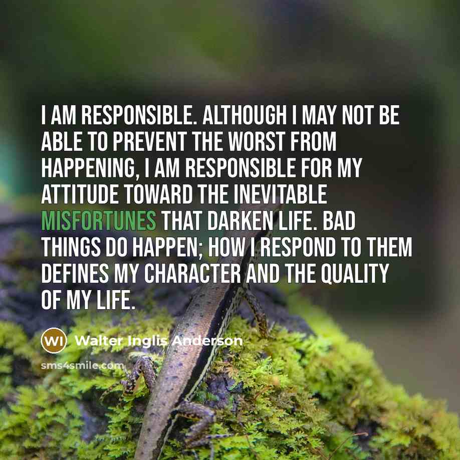 “I am responsible. Although I may not be able to prevent the worst from happening, I am responsible for my attitude toward the inevitable misfortunes that darken life. Bad things do happen; how I respond to them defines my character and the quality of my life.” quote by Walter Inglis Anderson