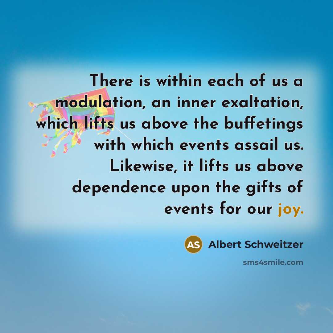 “There is within each of us a modulation, an inner exaltation, which lifts us above the buffetings with which events assail us. Likewise, it lifts us above dependence upon the gifts of events for our joy.” quote by Albert Schweitzer