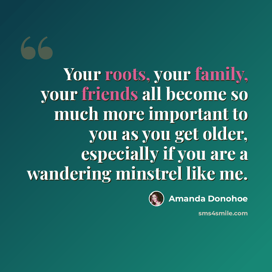 “Your roots, your family, your friends all become so much more important to you as you get older, especially if you are a wandering minstrel like me.” quote by Amanda Donohoe