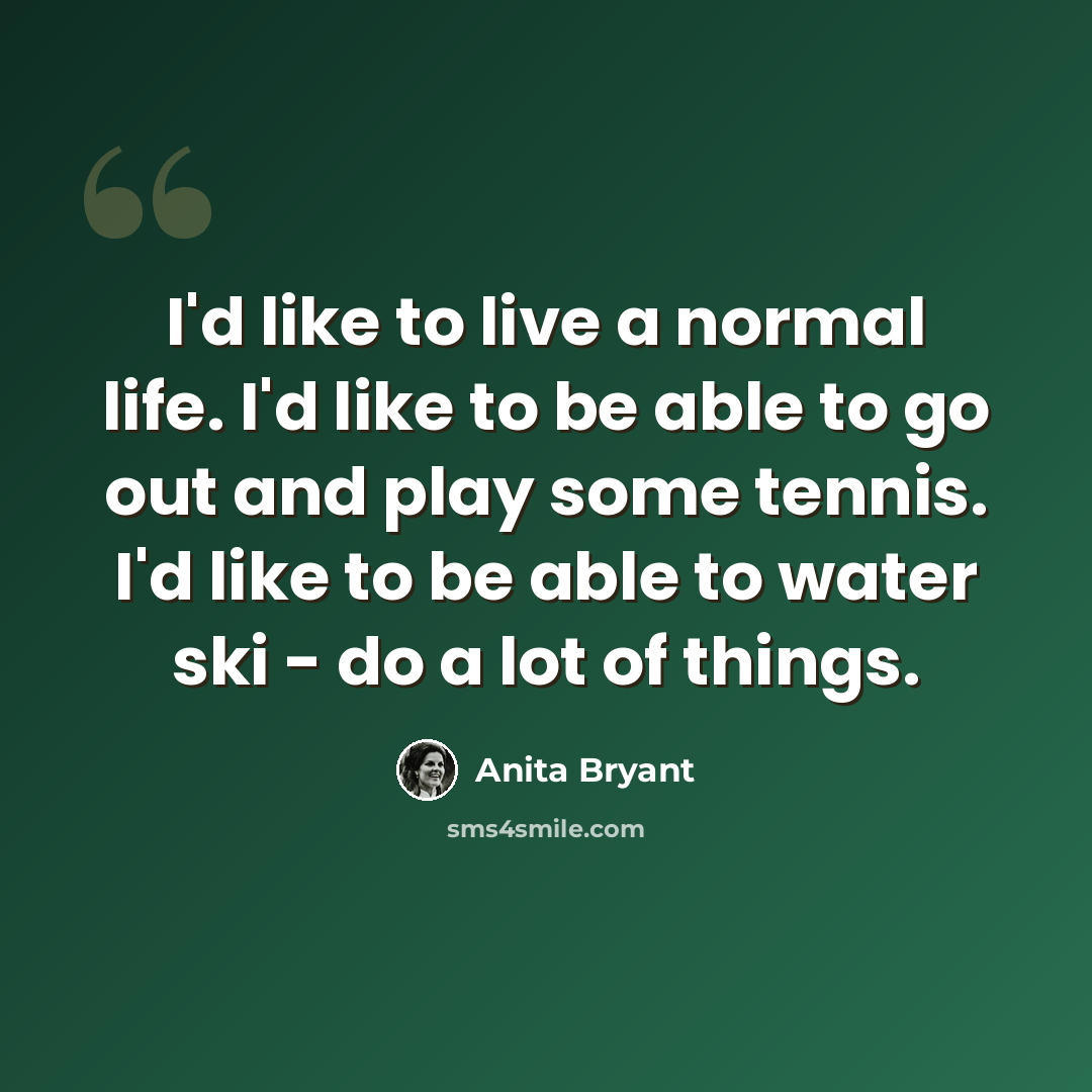 “I'd like to live a normal life. I'd like to be able to go out and play some tennis. I'd like to be able to water ski - do a lot of things.” quote by Anita Bryant