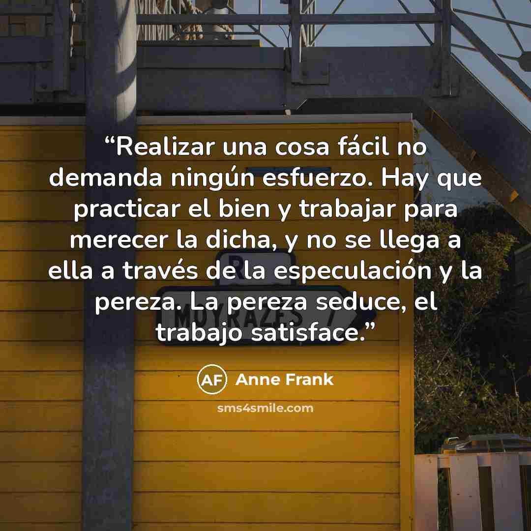 “Realizar una cosa fácil no demanda ningún esfuerzo. Hay que practicar el bien y trabajar para merecer la dicha, y no se llega a ella a través de la especulación y la pereza. La pereza seduce, el trabajo satisface.” quote by Anne Frank