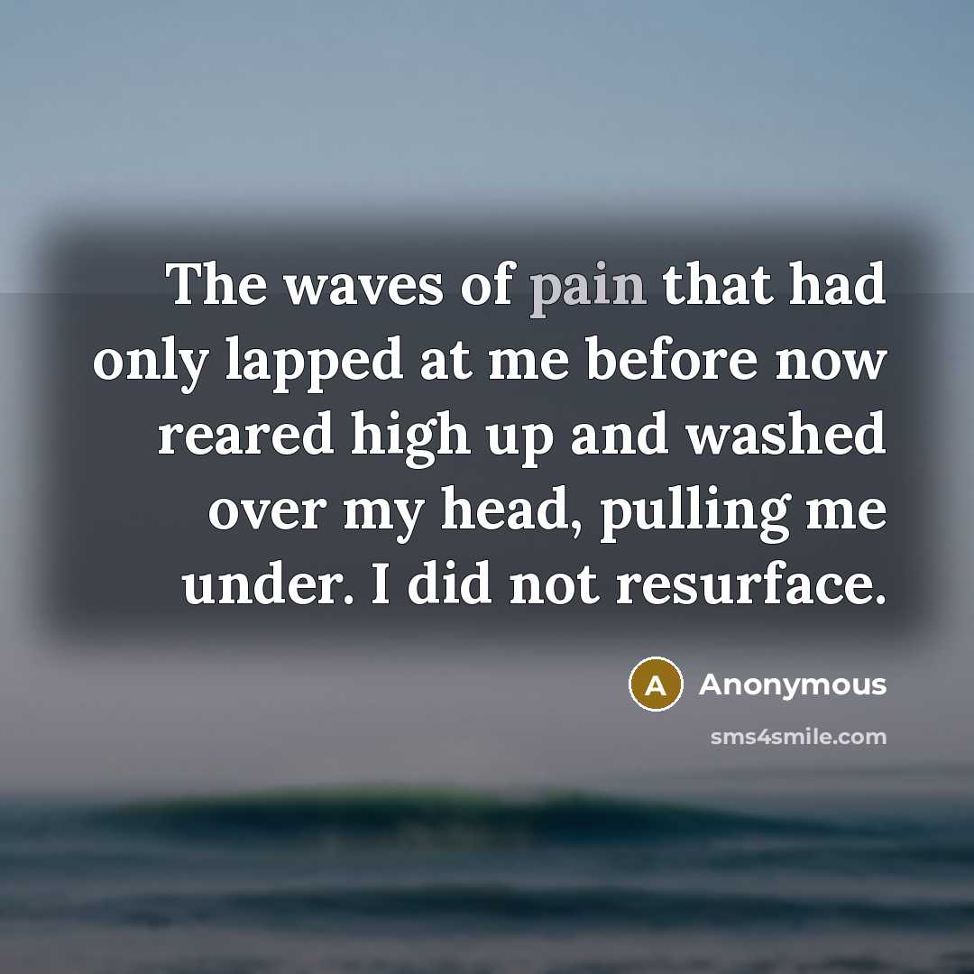“The waves of pain that had only lapped at me before now reared high up and washed over my head, pulling me under. I did not resurface.” quote by Anonymous