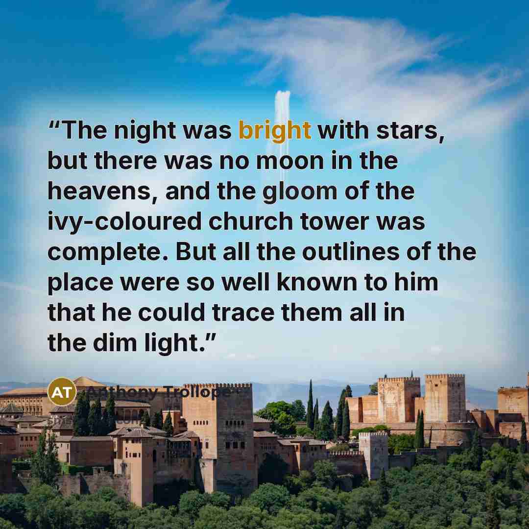 “The night was bright with stars, but there was no moon in the heavens, and the gloom of the ivy-coloured church tower was complete. But all the outlines of the place were so well known to him that he could trace them all in the dim light.” quote by Anthony Trollope