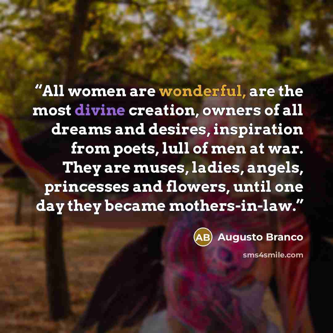 “All women are wonderful, are the most divine creation, owners of all dreams and desires, inspiration from poets, lull of men at war. They are muses, ladies, angels, princesses and flowers, until one day they became mothers-in-law.” quote by Augusto Branco