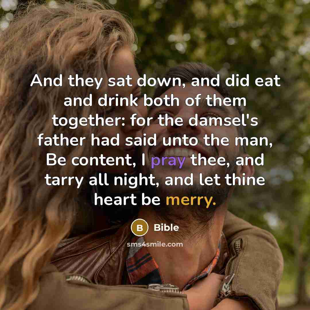 “And they sat down, and did eat and drink both of them together: for the damsel's father had said unto the man, Be content, I pray thee, and tarry all night, and let thine heart be merry.” quote by Bible
