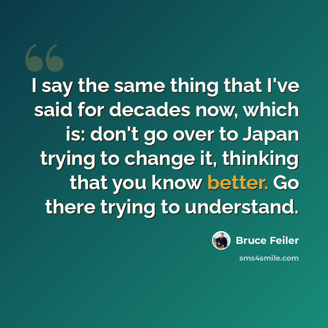 “I say the same thing that I've said for decades now, which is: don't go over to Japan trying to change it, thinking that you know better. Go there trying to understand.” quote by Bruce Feiler
