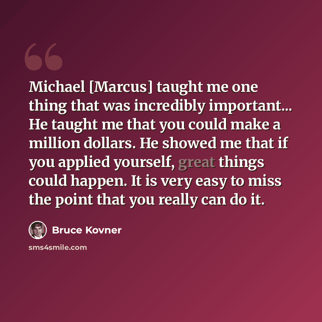 “Michael [Marcus] taught me one thing that was incredibly important... He taught me that you could make a million dollars. He showed me that if you applied yourself, great things could happen. It is very easy to miss the point that you really can do it.” quote by Bruce Kovner
