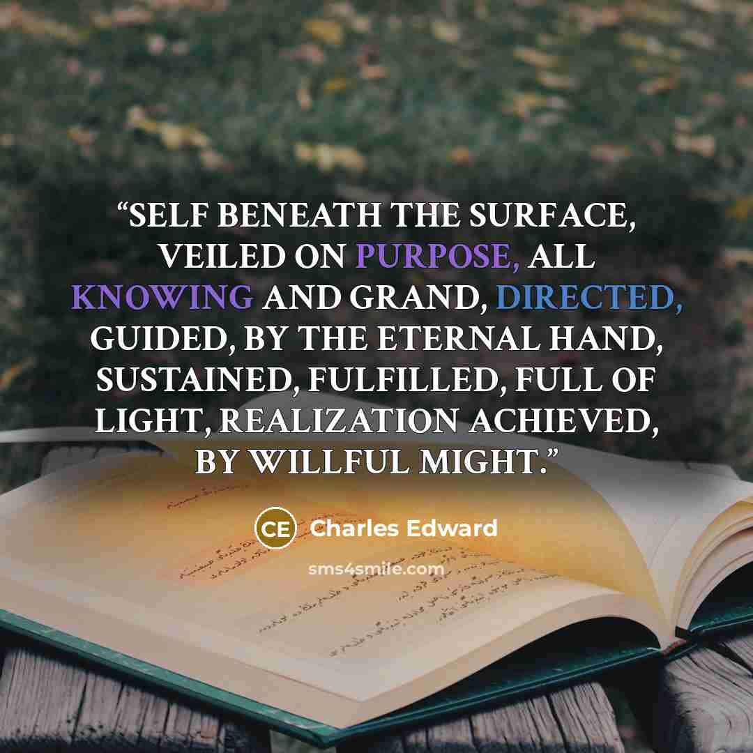 “SELF BENEATH THE SURFACE, VEILED ON PURPOSE, ALL KNOWING AND GRAND, DIRECTED, GUIDED, BY THE ETERNAL HAND, SUSTAINED, FULFILLED, FULL OF LIGHT, REALIZATION ACHIEVED, BY WILLFUL MIGHT.” quote by Charles Edward