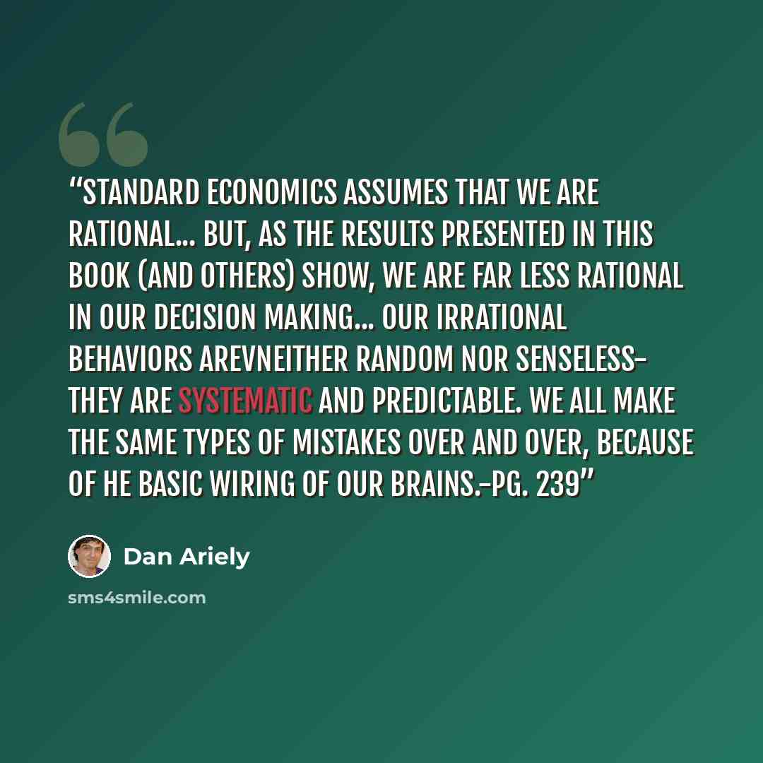 “Standard economics assumes that we are rational... But, as the results presented in this book (and others) show, we are far less rational in our decision making... Our irrational behaviors arevneither random nor senseless- they are systematic and predictable. We all make the same types of mistakes…” quote by Dan Ariely