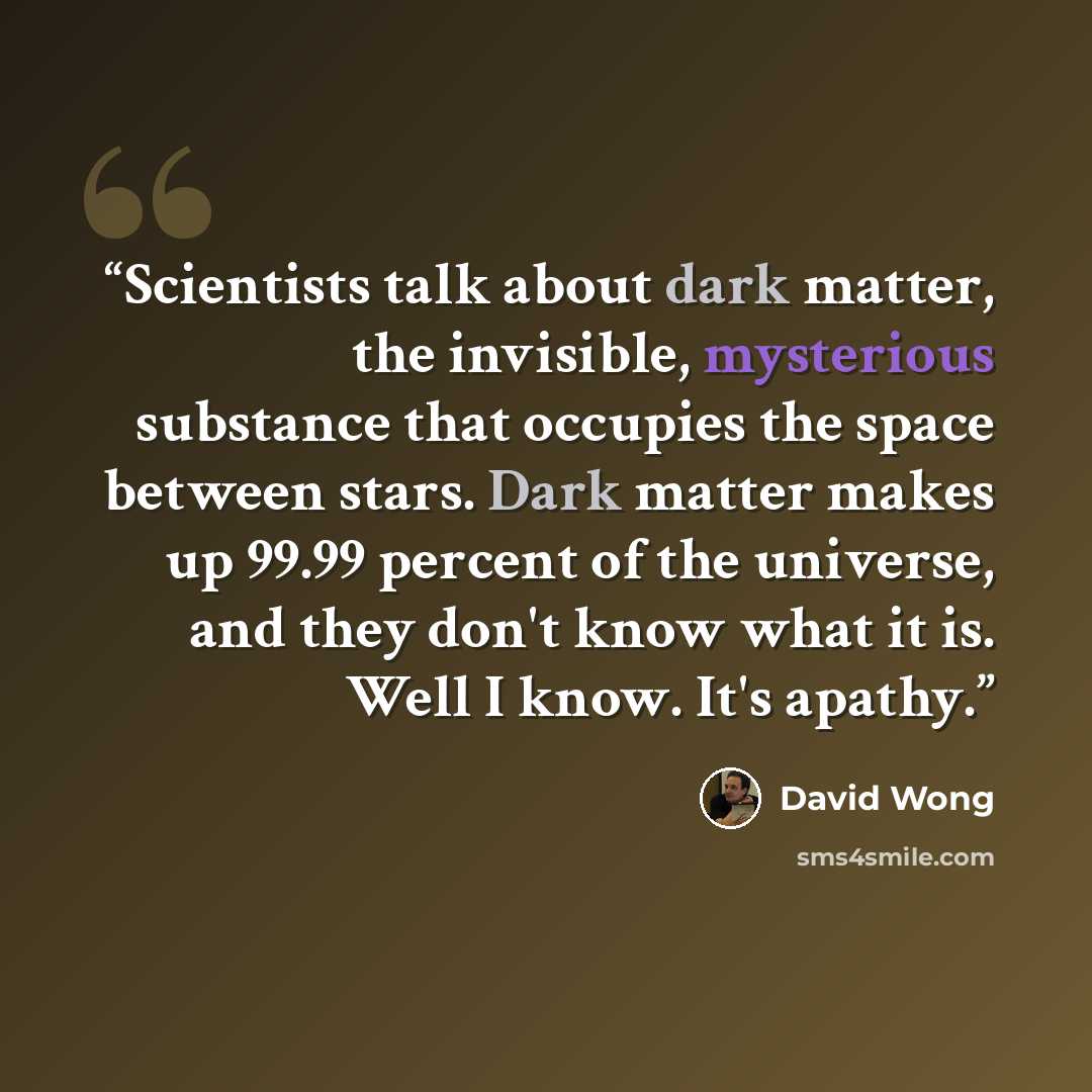 “Scientists talk about dark matter, the invisible, mysterious substance that occupies the space between stars. Dark matter makes up 99.99 percent of the universe, and they don't know what it is. Well I know. It's apathy.” quote by David Wong