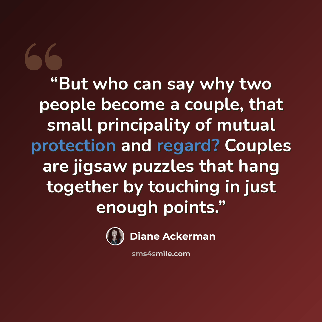 “But who can say why two people become a couple, that small principality of mutual protection and regard? Couples are jigsaw puzzles that hang together by touching in just enough points.” quote by Diane Ackerman