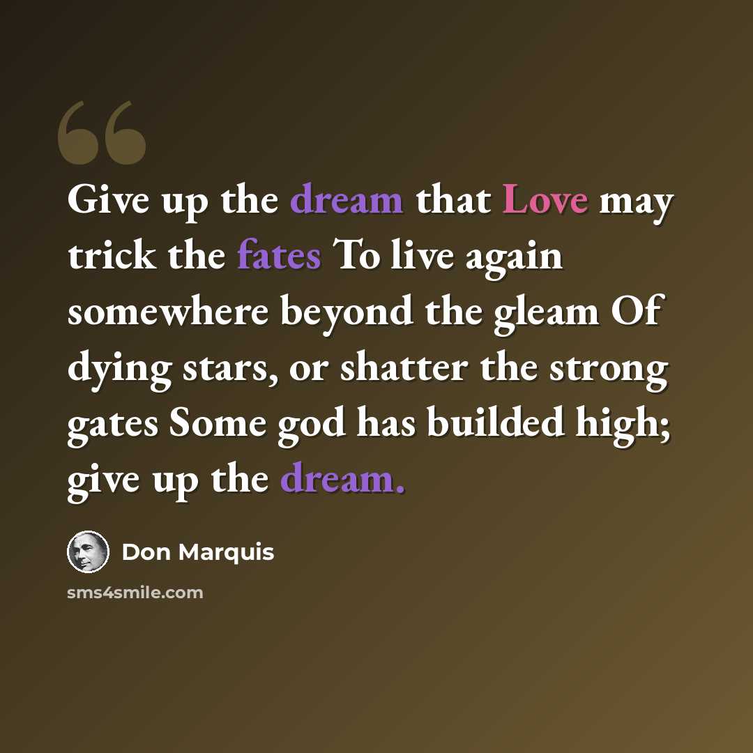 “Give up the dream that Love may trick the fates To live again somewhere beyond the gleam Of dying stars, or shatter the strong gates Some god has builded high; give up the dream.” quote by Don Marquis