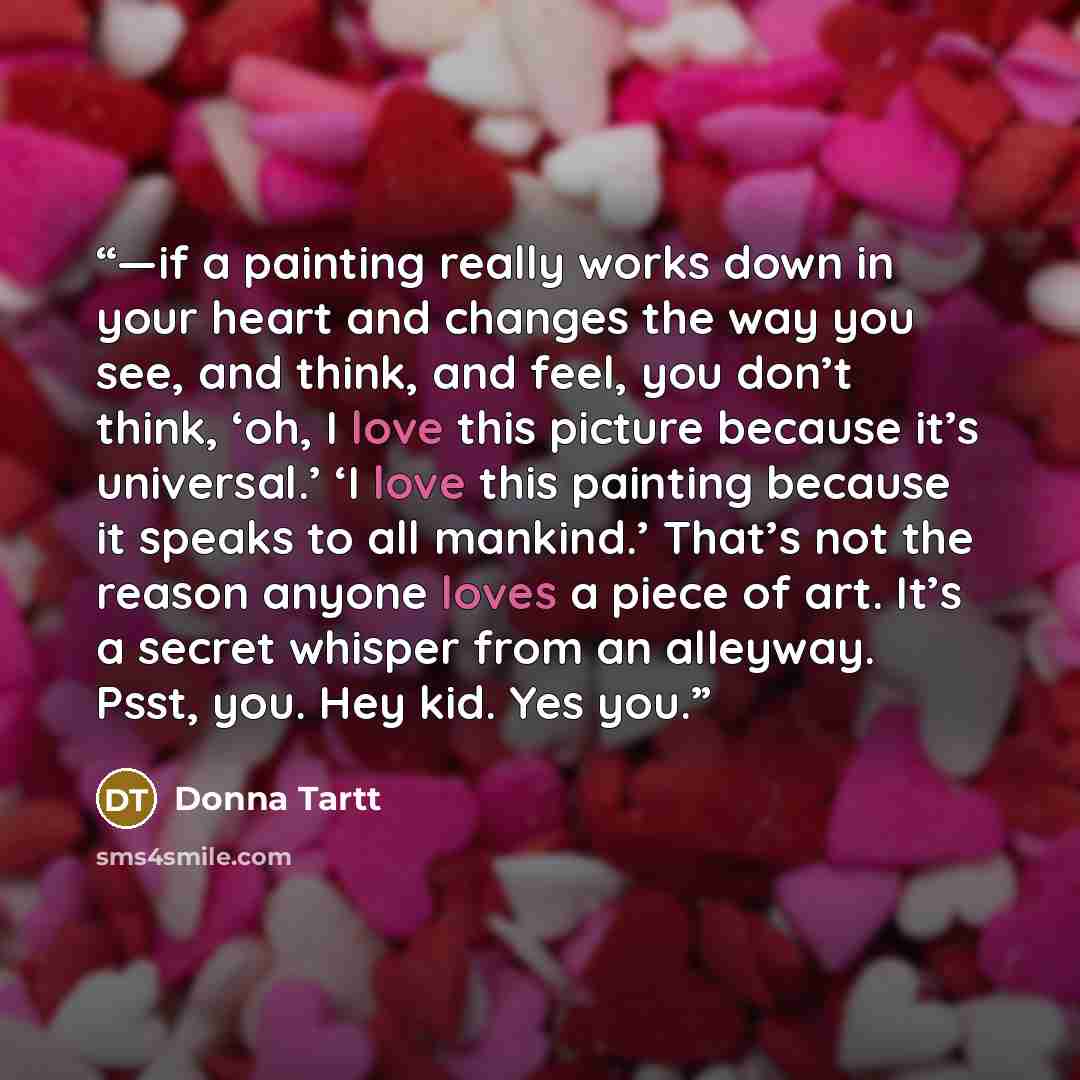 “—if a painting really works down in your heart and changes the way you see, and think, and feel, you don’t think, ‘oh, I love this picture because it’s universal.’ ‘I love this painting because it speaks to all mankind.’ That’s not the reason anyone loves a piece of art. It’s a secret whisper from…” quote by Donna Tartt