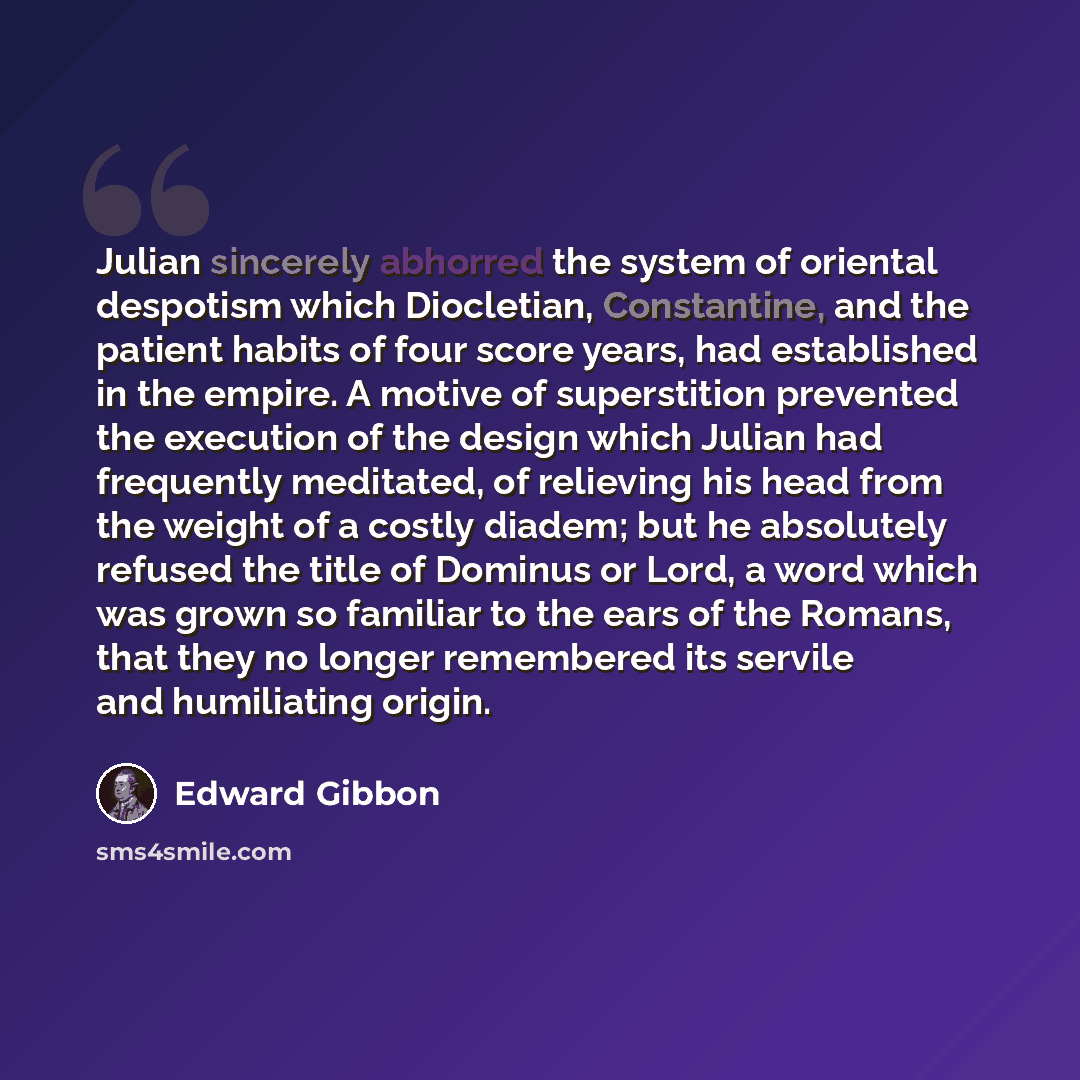 “Julian sincerely abhorred the system of oriental despotism which Diocletian, Constantine, and the patient habits of four score years, had established in the empire. A motive of superstition prevented the execution of the design which Julian had frequently meditated, of relieving his head from the…” quote by Edward Gibbon
