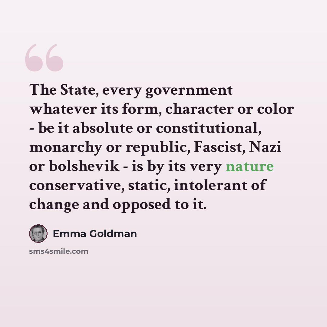 “The State, every government whatever its form, character or color - be it absolute or constitutional, monarchy or republic, Fascist, Nazi or bolshevik - is by its very nature conservative, static, intolerant of change and opposed to it.” quote by Emma Goldman