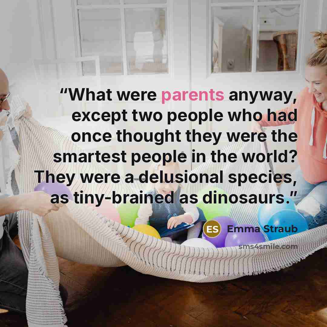 “What were parents anyway, except two people who had once thought they were the smartest people in the world? They were a delusional species, as tiny-brained as dinosaurs.” quote by Emma Straub