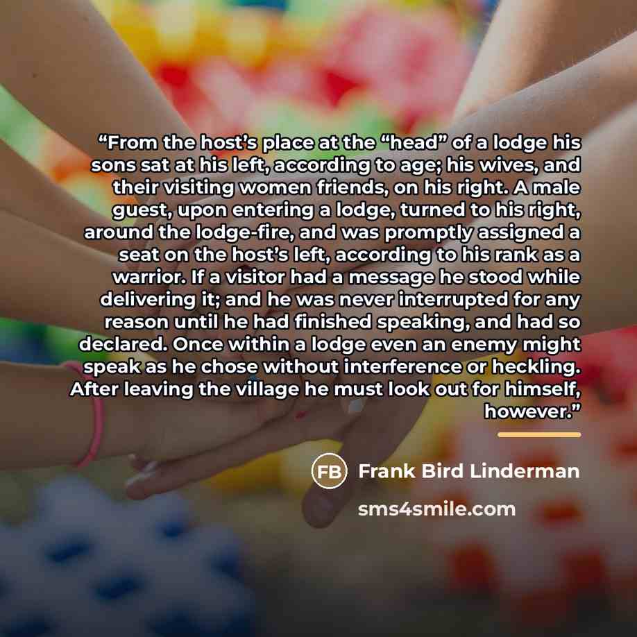 “From the host’s place at the “head” of a lodge his sons sat at his left, according to age; his wives, and their visiting women friends, on his right. A male guest, upon entering a lodge, turned to his right, around the lodge-fire, and was promptly assigned a seat on the host’s left, according to…” quote by Frank Bird Linderman