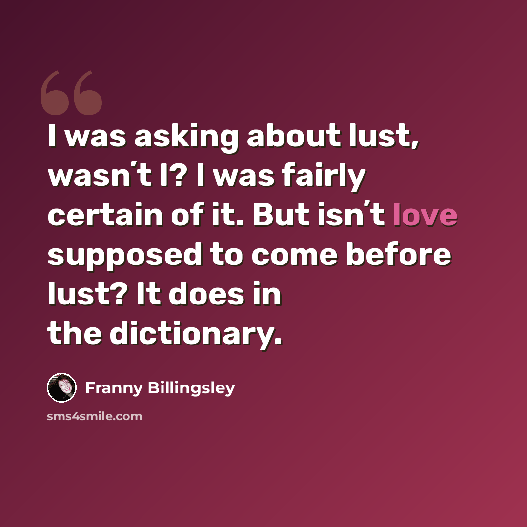 “I was asking about lust, wasnʼt I? I was fairly certain of it. But isnʼt love supposed to come before lust? It does in the dictionary.” quote by Franny Billingsley