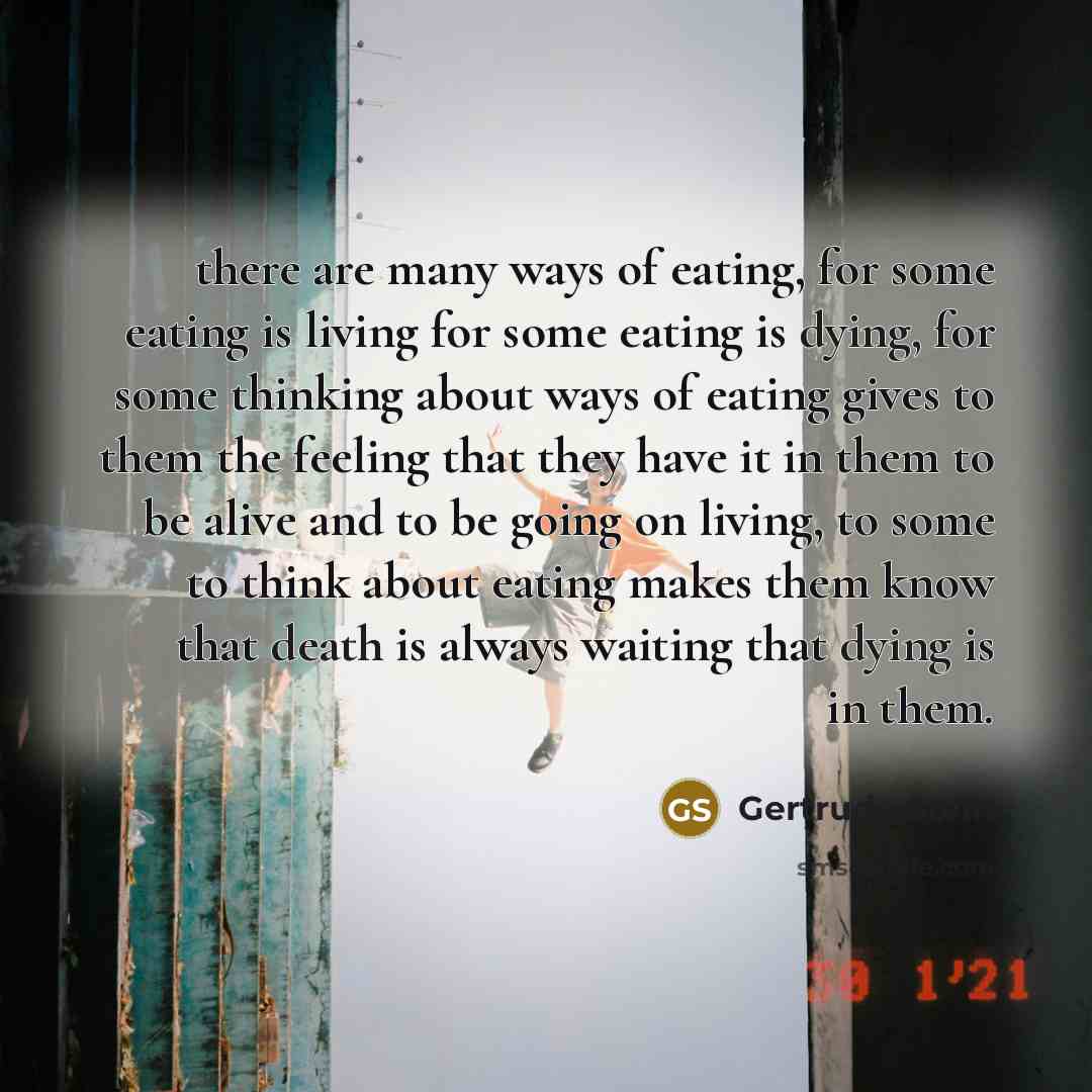 “there are many ways of eating, for some eating is living for some eating is dying, for some thinking about ways of eating gives to them the feeling that they have it in them to be alive and to be going on living, to some to think about eating makes them know that death is always waiting that dying…” quote by Gertrude Stein
