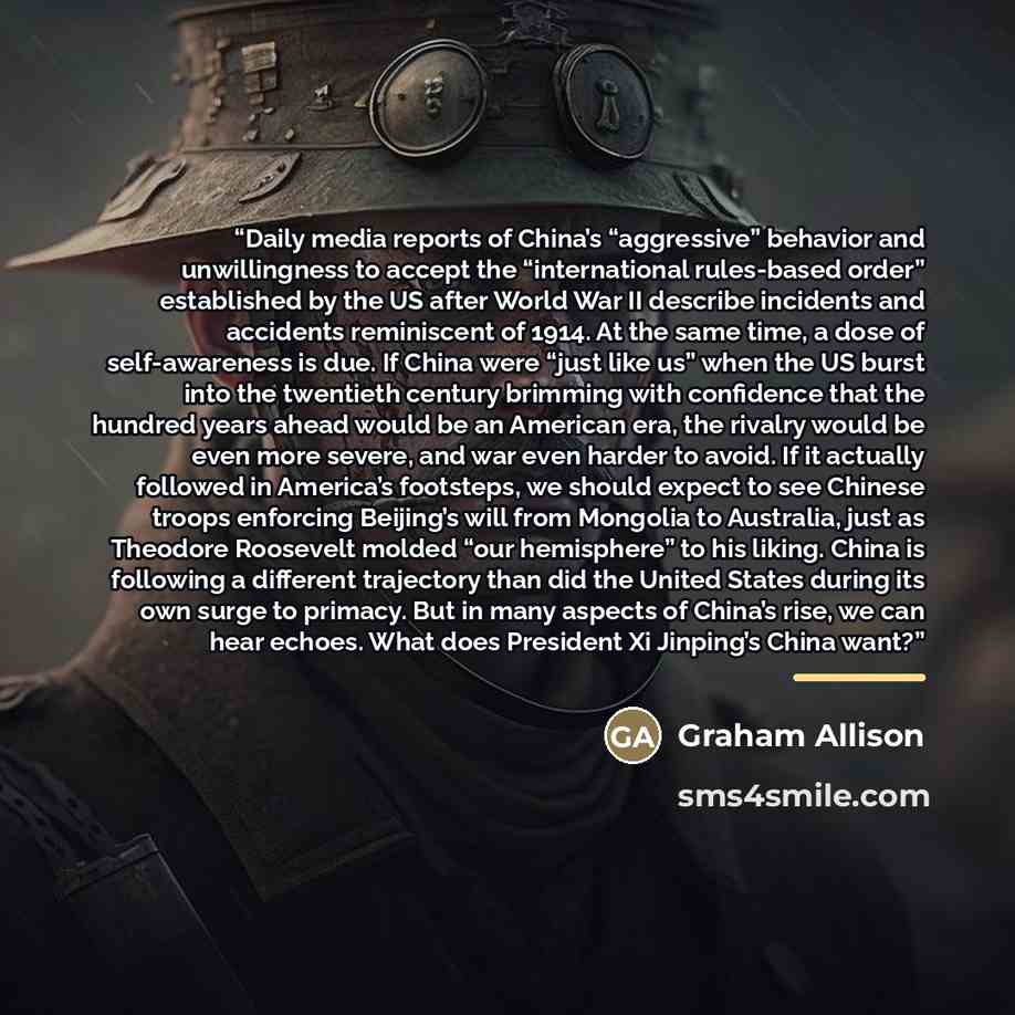 “Daily media reports of China’s “aggressive” behavior and unwillingness to accept the “international rules-based order” established by the US after World War II describe incidents and accidents reminiscent of 1914. At the same time, a dose of self-awareness is due. If China were “just like us” when…” quote by Graham Allison