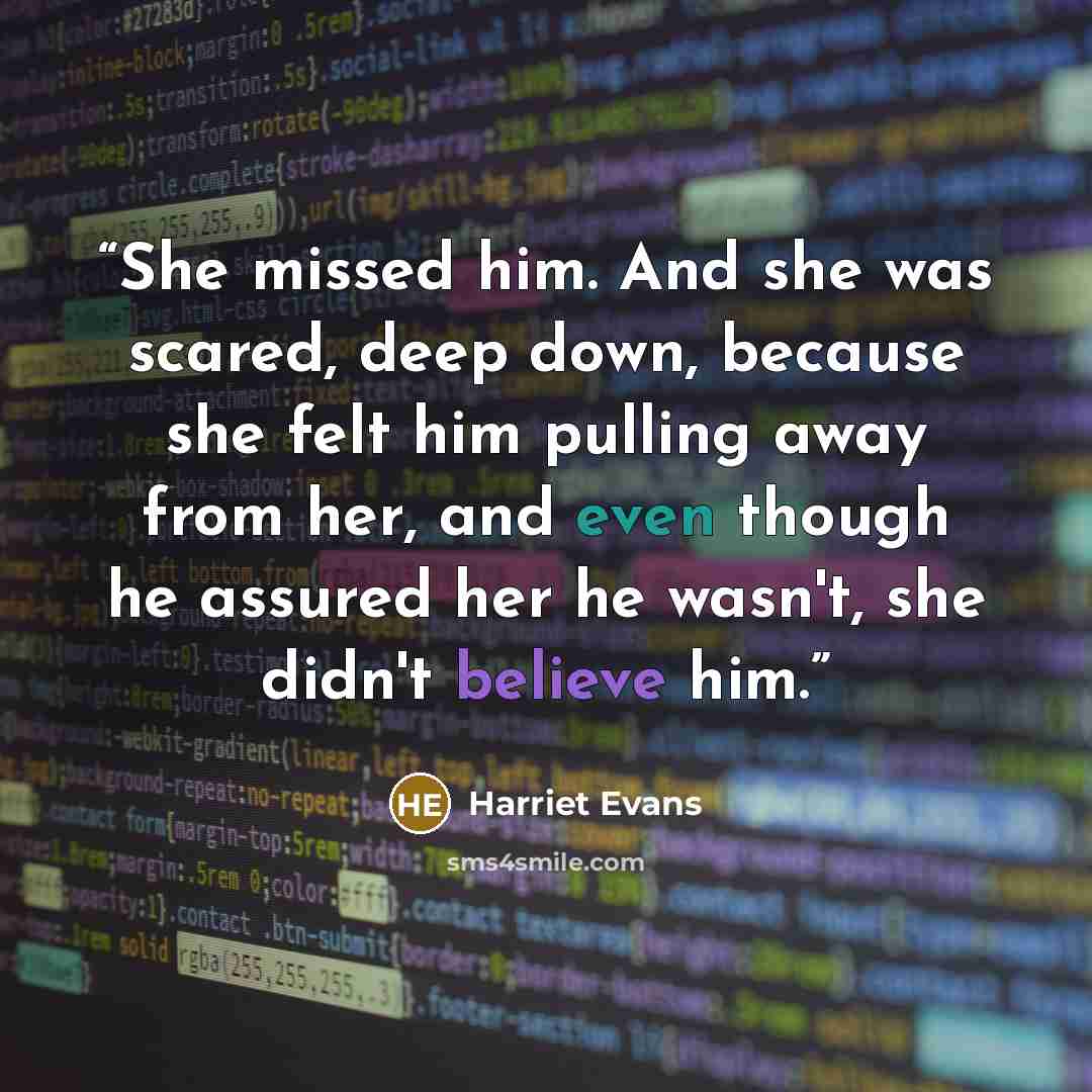 “She missed him. And she was scared, deep down, because she felt him pulling away from her, and even though he assured her he wasn't, she didn't believe him.” quote by Harriet Evans