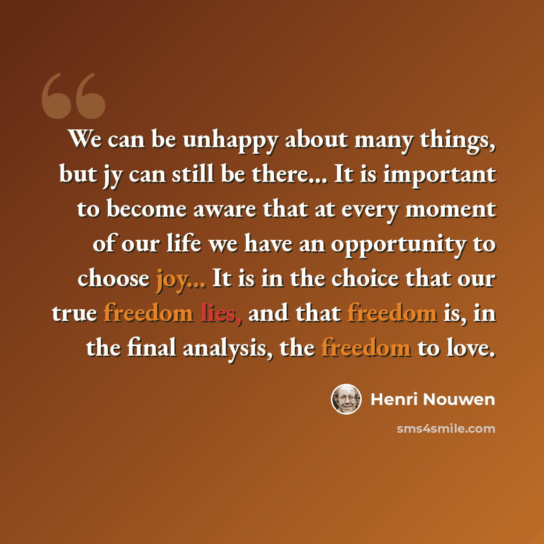 “We can be unhappy about many things, but jy can still be there... It is important to become aware that at every moment of our life we have an opportunity to choose joy... It is in the choice that our true freedom lies, and that freedom is, in the final analysis, the freedom to love.” quote by Henri Nouwen
