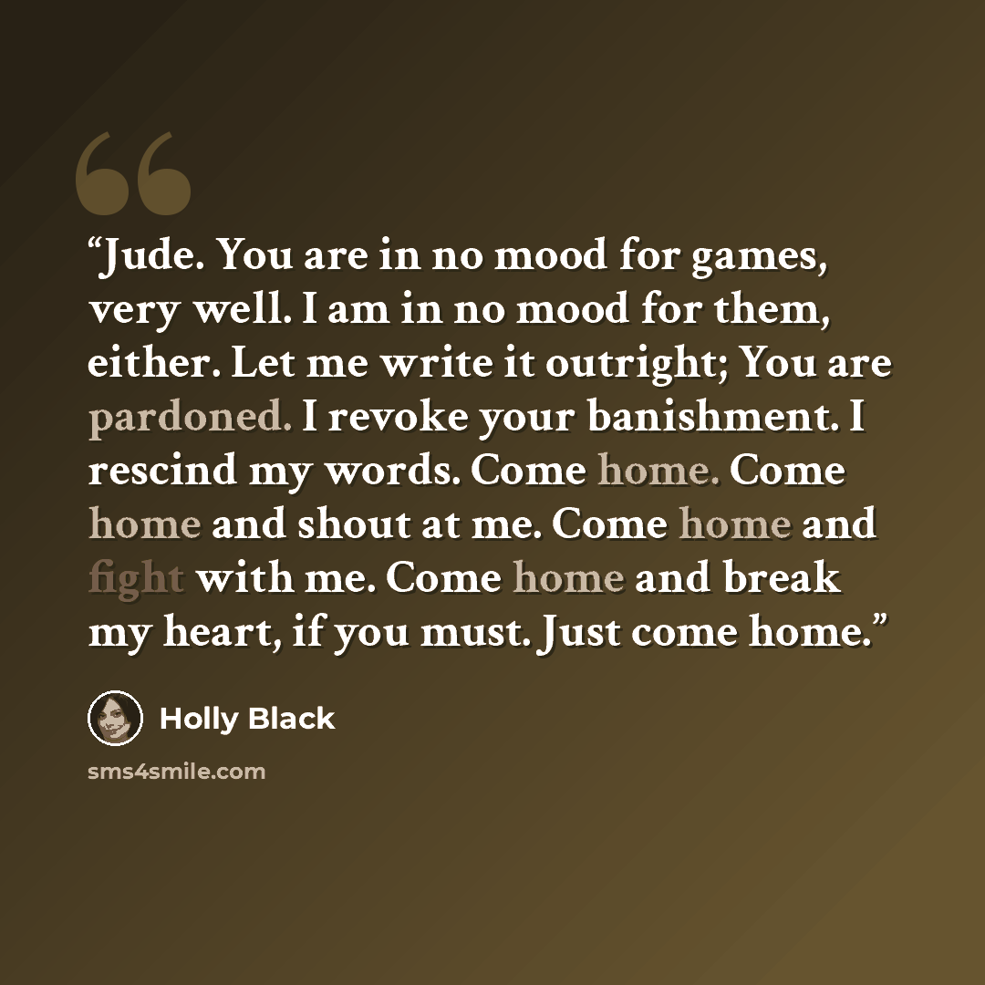 “Jude. You are in no mood for games, very well. I am in no mood for them, either. Let me write it outright; You are pardoned. I revoke your banishment. I rescind my words. Come home. Come home and shout at me. Come home and fight with me. Come home and break my heart, if you must. Just come home.” quote by Holly Black