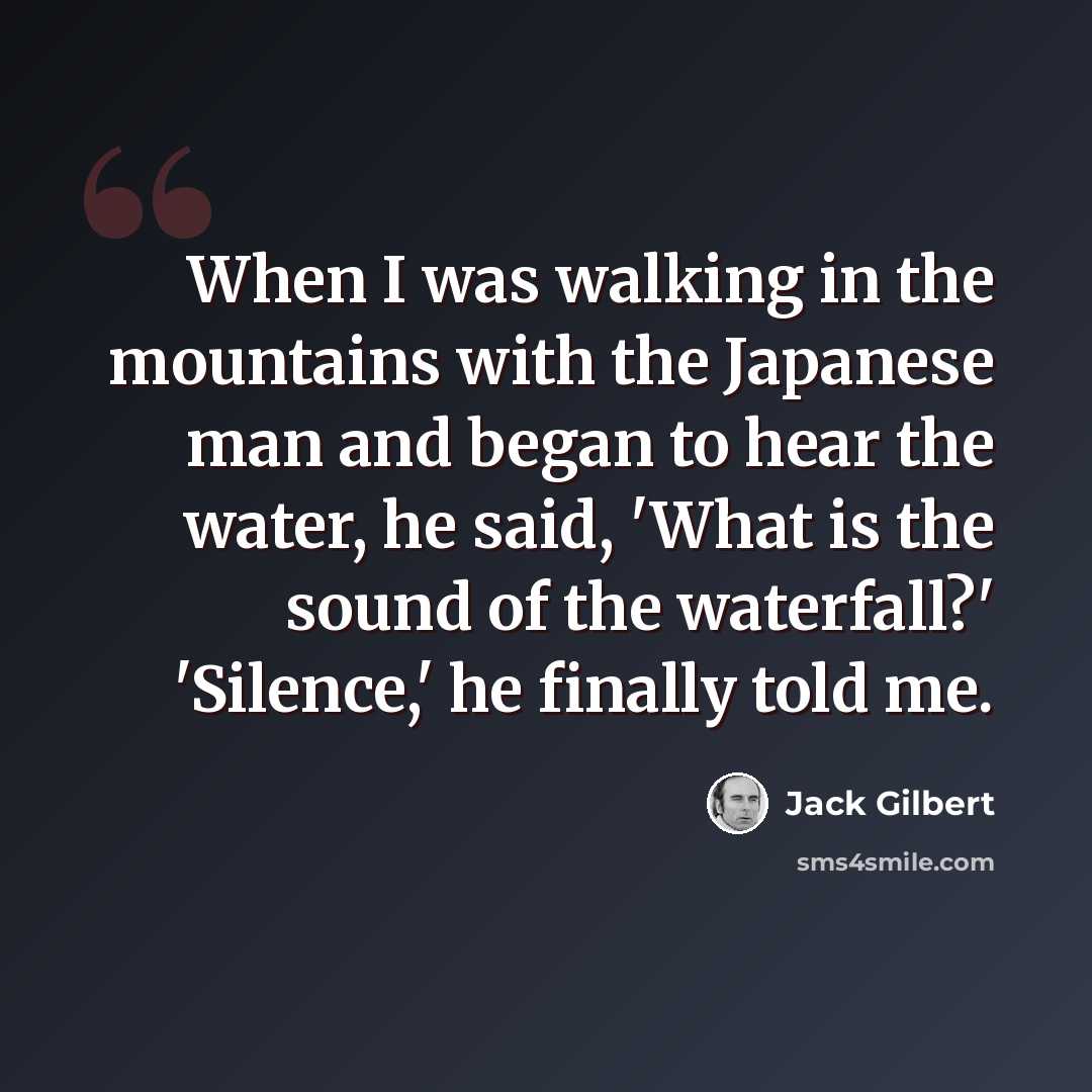 “When I was walking in the mountains with the Japanese man and began to hear the water, he said, 'What is the sound of the waterfall?' 'Silence,' he finally told me.” quote by Jack Gilbert