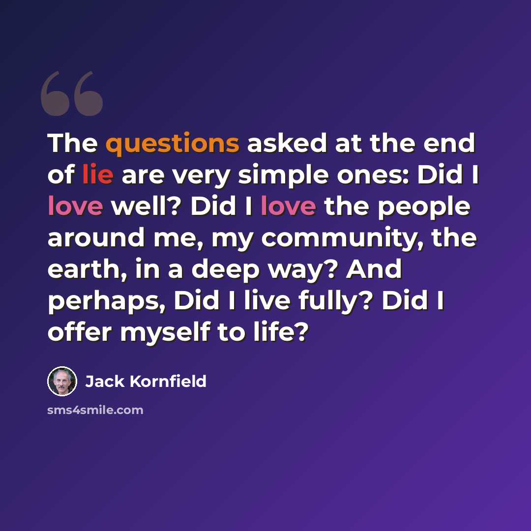 “The questions asked at the end of lie are very simple ones: Did I love well? Did I love the people around me, my community, the earth, in a deep way? And perhaps, Did I live fully? Did I offer myself to life?” quote by Jack Kornfield