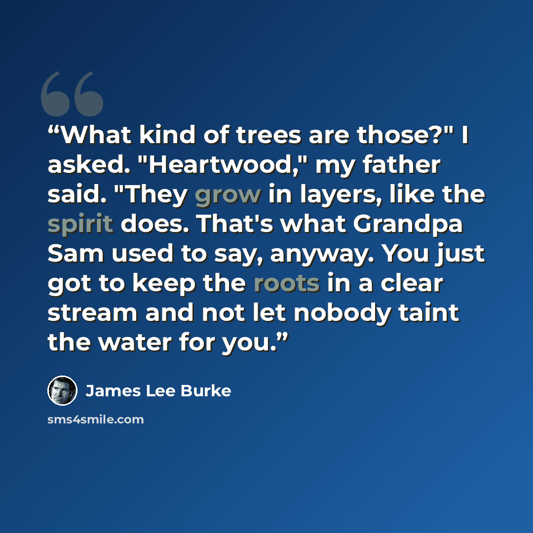 “What kind of trees are those?" I asked. "Heartwood," my father said. "They grow in layers, like the spirit does. That's what Grandpa Sam used to say, anyway. You just got to keep the roots in a clear stream and not let nobody taint the water for you.” quote by James Lee Burke