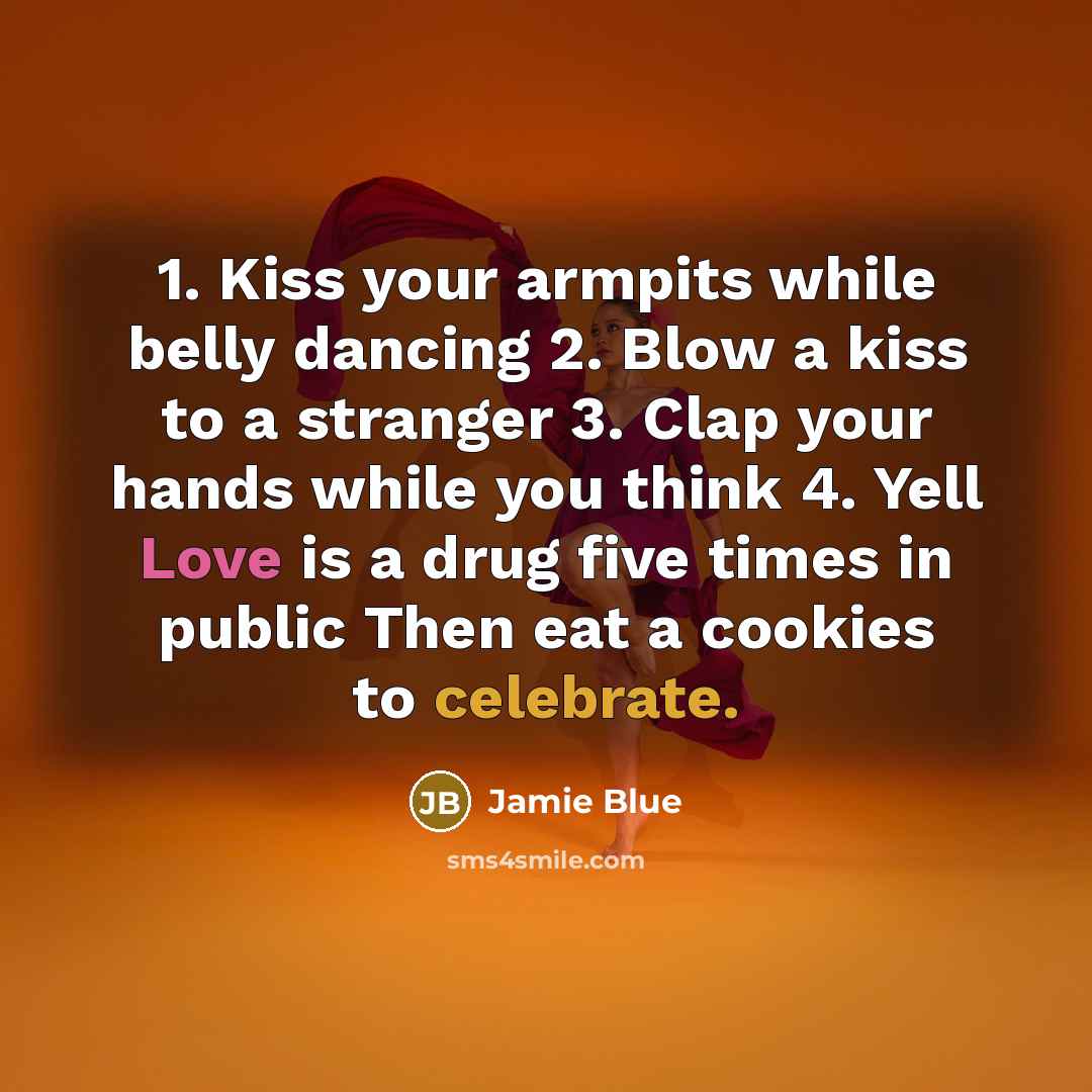 “1. Kiss your armpits while belly dancing 2. Blow a kiss to a stranger 3. Clap your hands while you think 4. Yell Love is a drug five times in public Then eat a cookies to celebrate.” quote by Jamie Blue