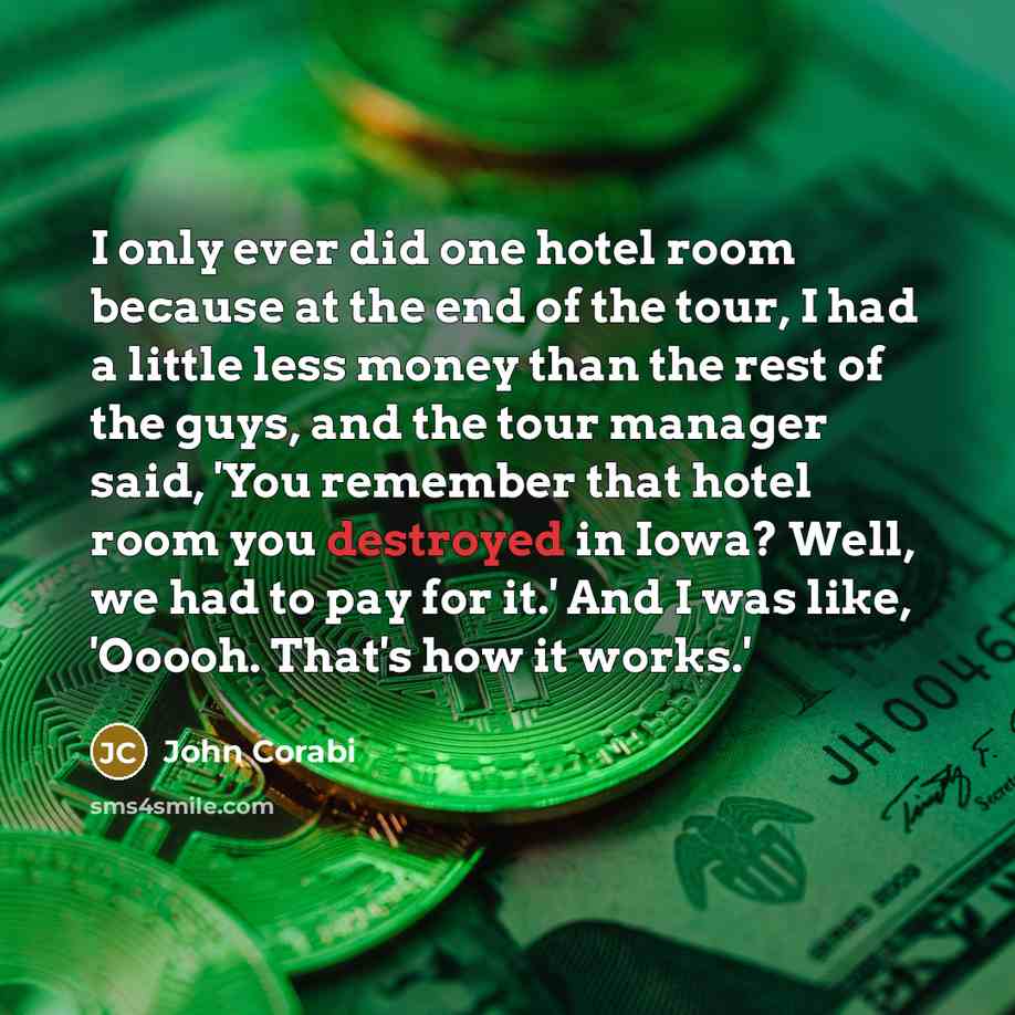“I only ever did one hotel room because at the end of the tour, I had a little less money than the rest of the guys, and the tour manager said, 'You remember that hotel room you destroyed in Iowa? Well, we had to pay for it.' And I was like, 'Ooooh. That's how it works.'” quote by John Corabi