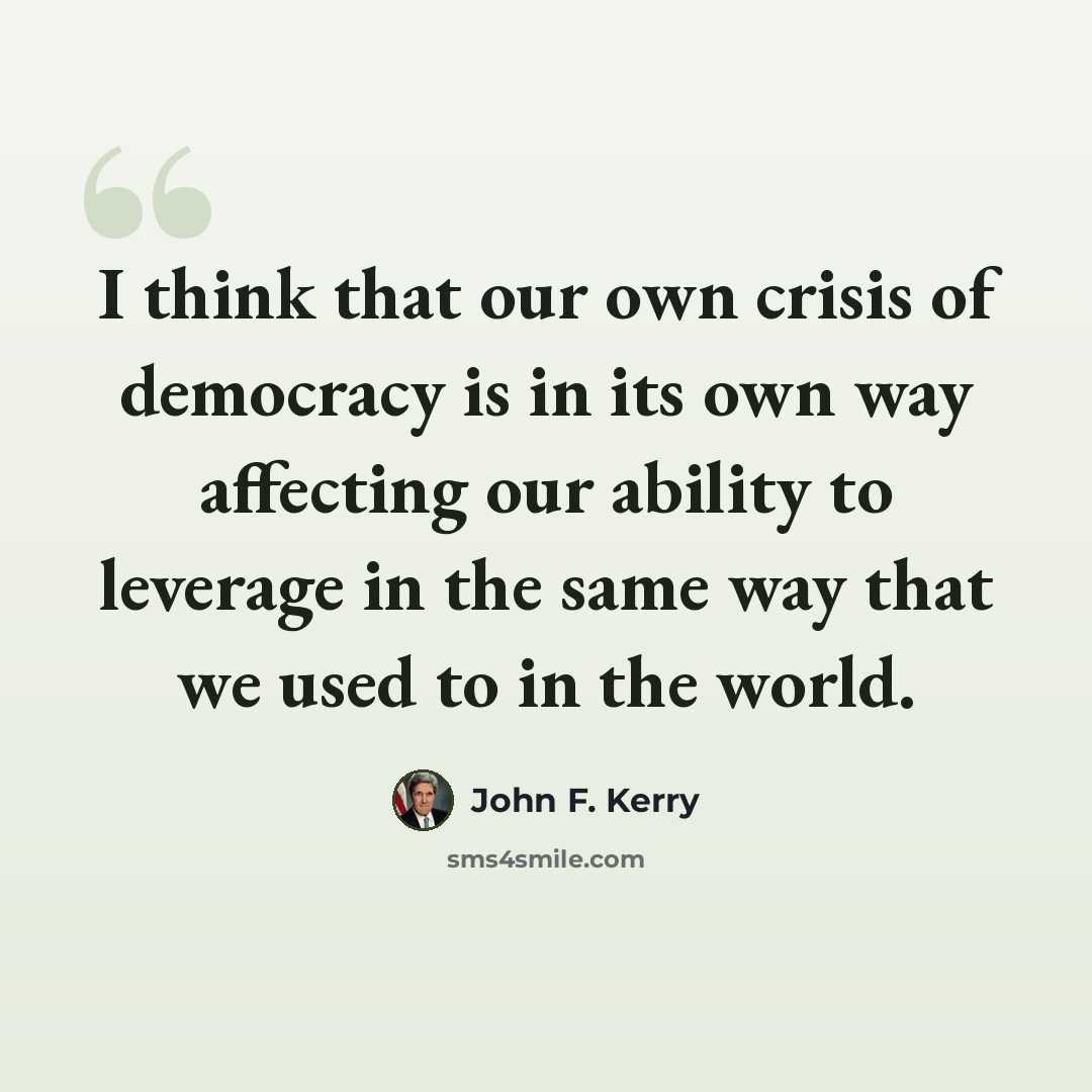 “I think that our own crisis of democracy is in its own way affecting our ability to leverage in the same way that we used to in the world.” quote by John F. Kerry