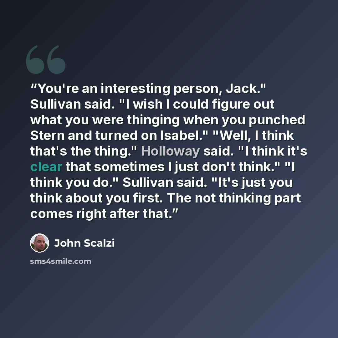 “You're an interesting person, Jack." Sullivan said. "I wish I could figure out what you were thinging when you punched Stern and turned on Isabel." "Well, I think that's the thing." Holloway said. "I think it's clear that sometimes I just don't think." "I think you do." Sullivan said. "It's just…” quote by John Scalzi