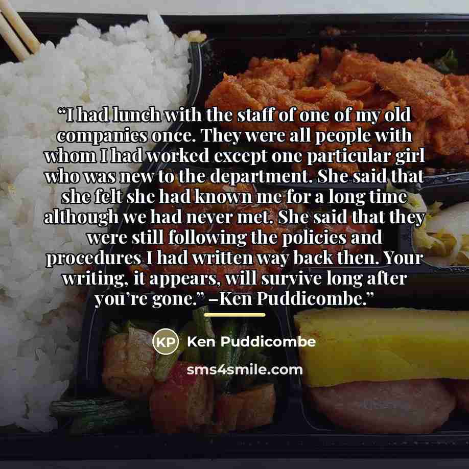 “I had lunch with the staff of one of my old companies once. They were all people with whom I had worked except one particular girl who was new to the department. She said that she felt she had known me for a long time although we had never met. She said that they were still following the policies…” quote by Ken Puddicombe