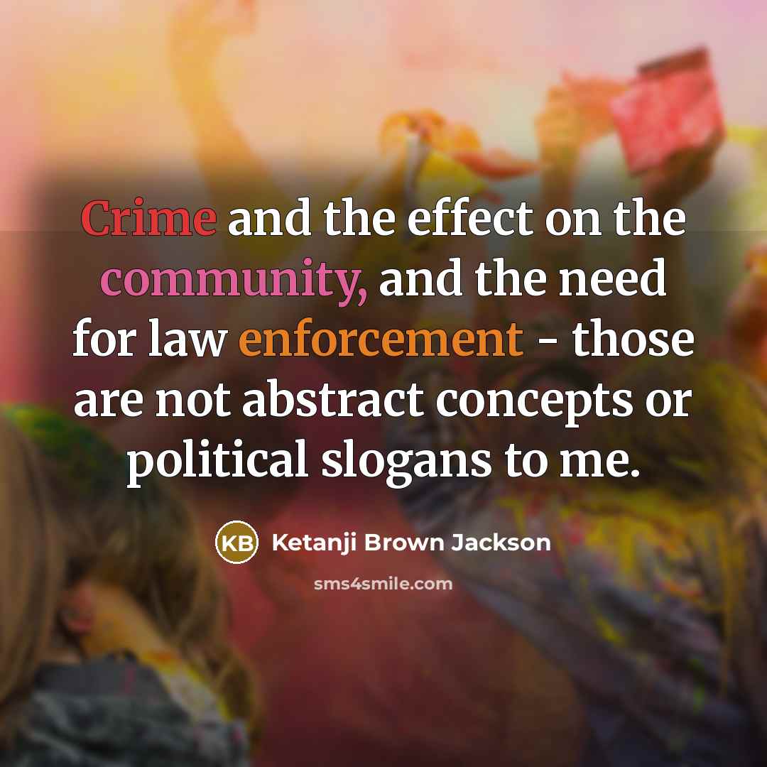 “Crime and the effect on the community, and the need for law enforcement - those are not abstract concepts or political slogans to me.” quote by Ketanji Brown Jackson