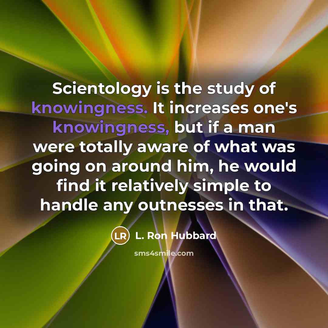 “Scientology is the study of knowingness. It increases one's knowingness, but if a man were totally aware of what was going on around him, he would find it relatively simple to handle any outnesses in that.” quote by L. Ron Hubbard