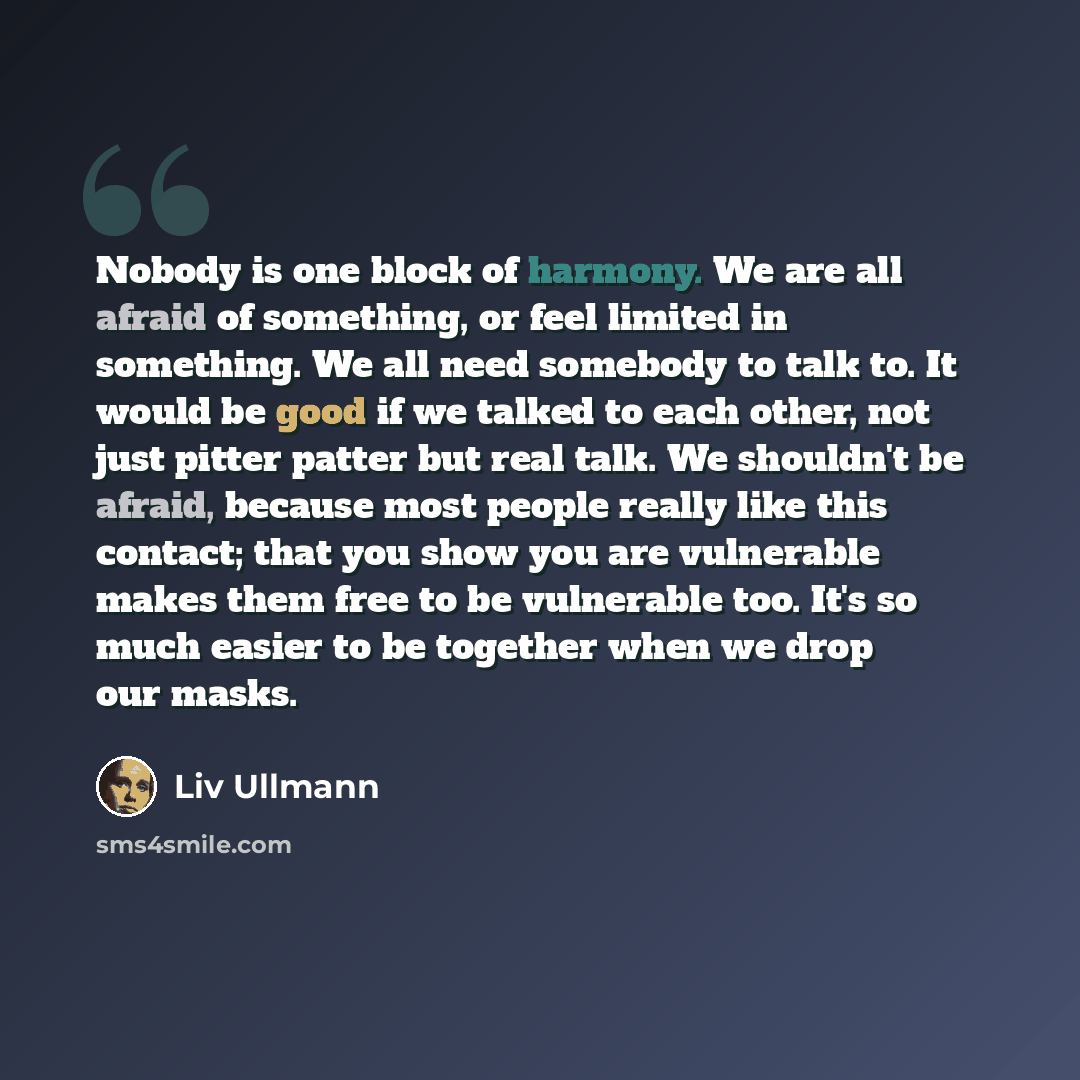 “Nobody is one block of harmony. We are all afraid of something, or feel limited in something. We all need somebody to talk to. It would be good if we talked to each other, not just pitter patter but real talk. We shouldn't be afraid, because most people really like this contact; that you show you…” quote by Liv Ullmann