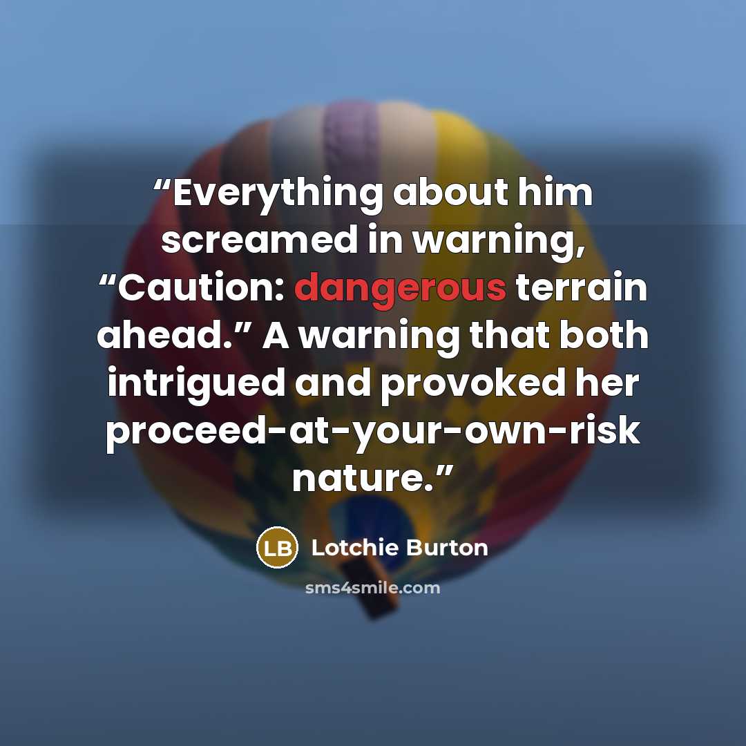“Everything about him screamed in warning, “Caution: dangerous terrain ahead.” A warning that both intrigued and provoked her proceed-at-your-own-risk nature.” quote by Lotchie Burton
