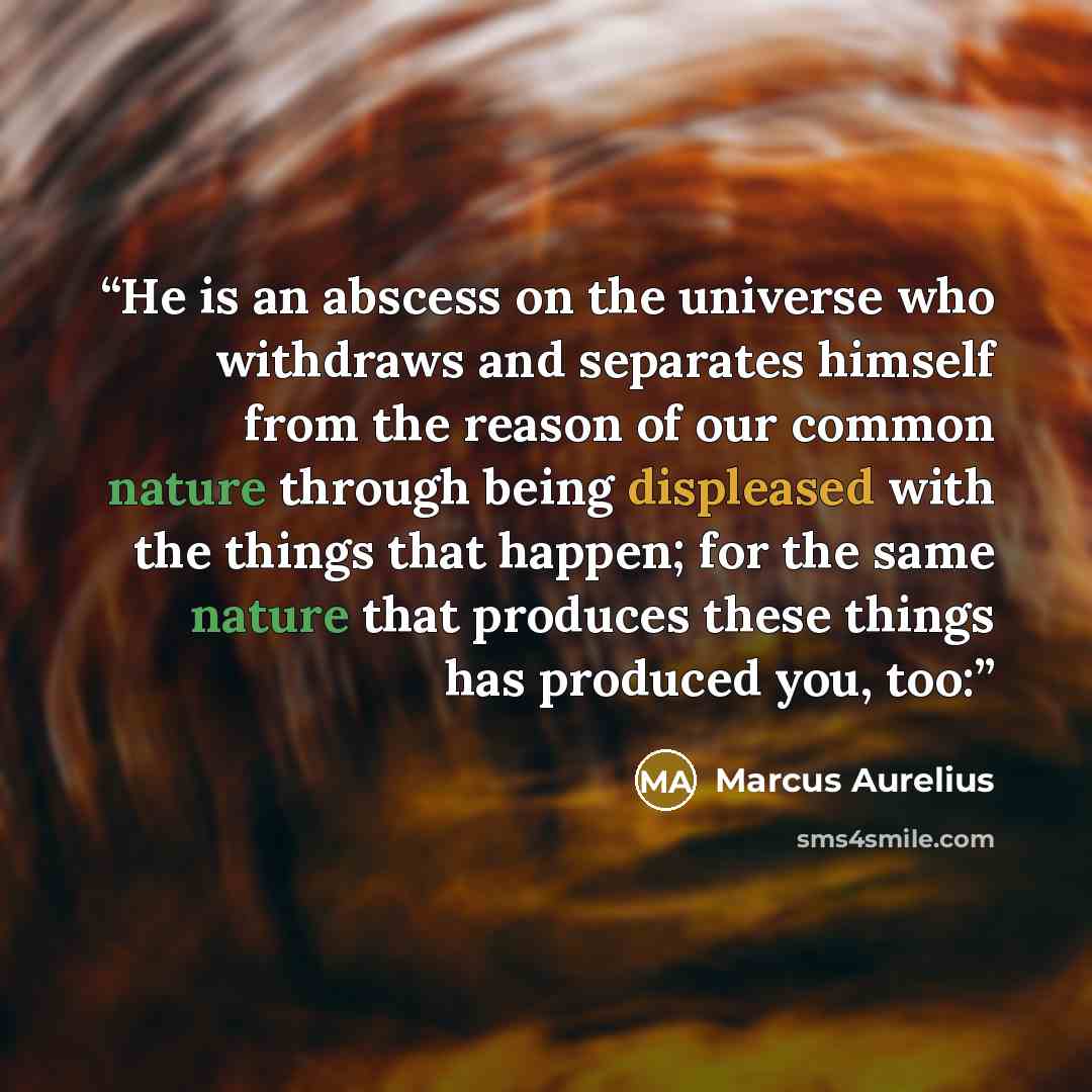 “He is an abscess on the universe who withdraws and separates himself from the reason of our common nature through being displeased with the things that happen; for the same nature that produces these things has produced you, too:” quote by Marcus Aurelius