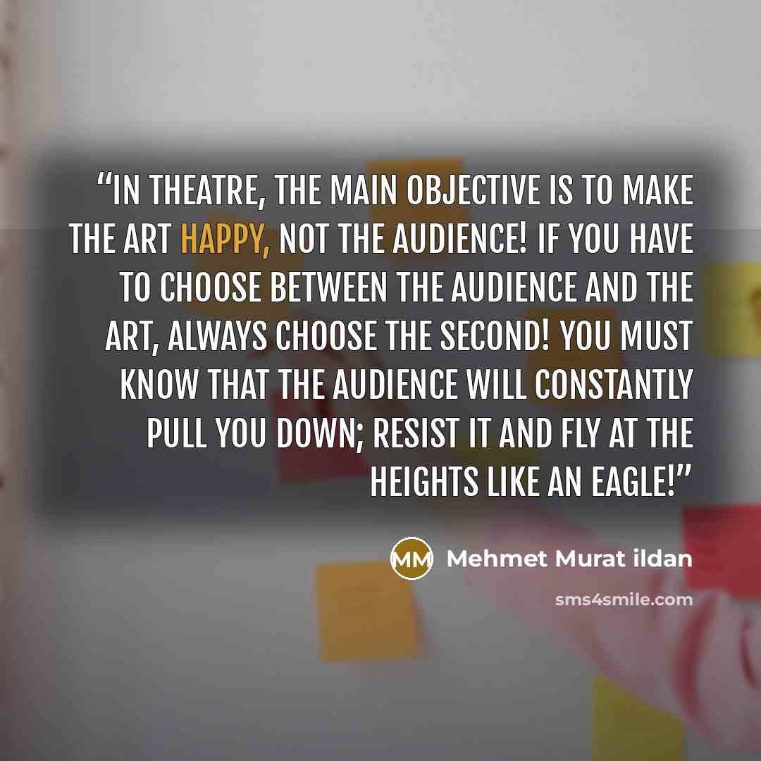 “In theatre, the main objective is to make the art happy, not the audience! If you have to choose between the audience and the art, always choose the second! You must know that the audience will constantly pull you down; resist it and fly at the heights like an eagle!” quote by Mehmet Murat ildan