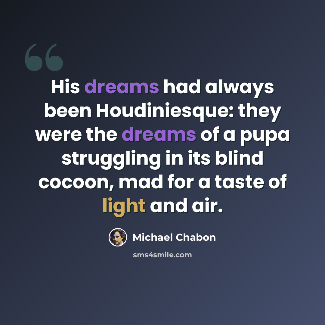 “His dreams had always been Houdiniesque: they were the dreams of a pupa struggling in its blind cocoon, mad for a taste of light and air.” quote by Michael Chabon