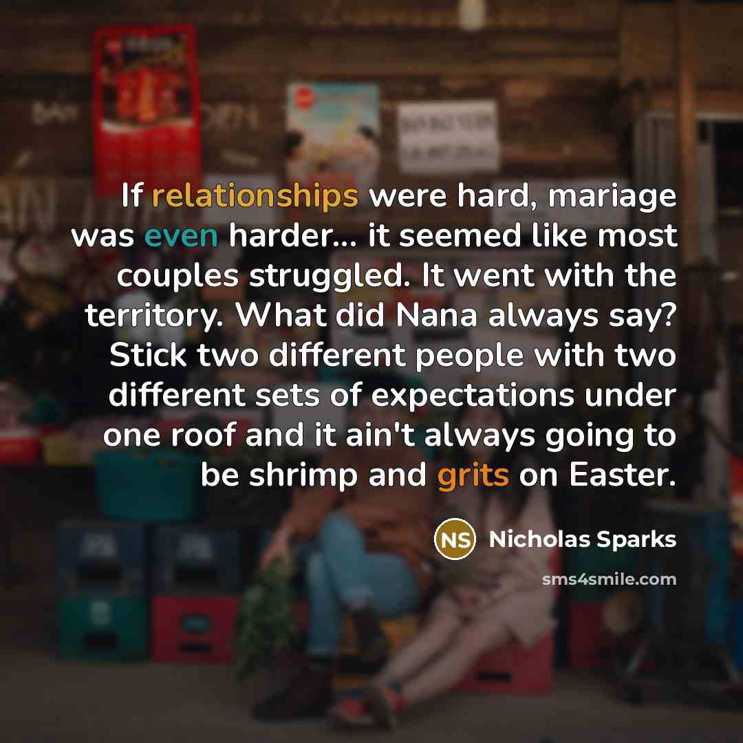 “If relationships were hard, mariage was even harder... it seemed like most couples struggled. It went with the territory. What did Nana always say? Stick two different people with two different sets of expectations under one roof and it ain't always going to be shrimp and grits on Easter.” quote by Nicholas Sparks