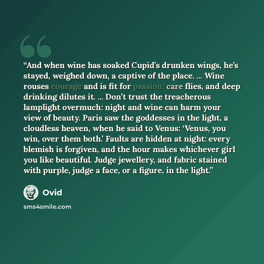 “And when wine has soaked Cupid’s drunken wings, he’s stayed, weighed down, a captive of the place. ... Wine rouses courage and is fit for passion: care flies, and deep drinking dilutes it. ... Don’t trust the treacherous lamplight overmuch: night and wine can harm your view of beauty. Paris saw…” quote by Ovid